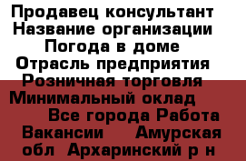 Продавец-консультант › Название организации ­ Погода в доме › Отрасль предприятия ­ Розничная торговля › Минимальный оклад ­ 60 000 - Все города Работа » Вакансии   . Амурская обл.,Архаринский р-н